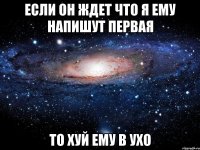 если он ждет что я ему напишут первая то хуй ему в ухо