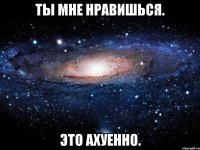 ты мне нравишься. это ахуенно.