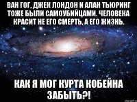 ван гог, джек лондон и алан тьюринг тоже были самоубийцами. человека красит не его смерть, а его жизнь. как я мог курта кобейна забыть?!