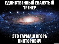 единственный ебанутый тренер это гармаш игорь викторович