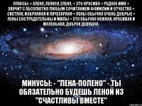 плюсы: + алена, ленуся, елена. + это красиво + редкое имя + звучит с абсолютно любым сочитанием фамилии и отчества + светлая, избранная и лучезарная + лены обычно очень добрые + лены сострадательны и милы + это обычно нежная, красивая и маленькая, добрая девушка. минусы: - "лена-полено" - ты обязательно будешь леной из "счастливы вместе"