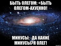 быть олегом: +быть олегом-ахуенно! минусы: -да какие минусы?я олег!