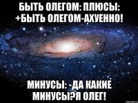 быть олегом: плюсы: +быть олегом-ахуенно! минусы: -да какие минусы?я олег!