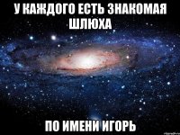 у каждого есть знакомая шлюха по имени игорь