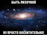 быть лизочкой ну просто восхитительно!