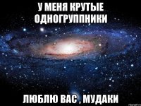 у меня крутые одногруппники люблю вас , мудаки