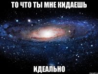 то что ты мне кидаешь идеально