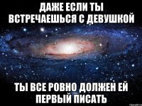 даже если ты встречаешься с девушкой ты все ровно должен ей первый писать