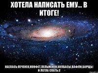 хотела написать ему... в итоге! наелась:печенек,конфет,пельменей,колбасы,вафли,борщь! и легла спать:3