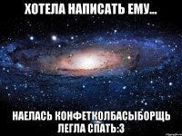 хотела написать ему... наелась конфетколбасыборщь легла спать:3