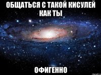 общаться с такой кисулей как ты офигенно