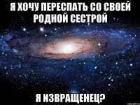 я хочу переспать со своей родной сестрой я извращенец?