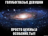 голубоглазые девушки просто ахуены,а особенно,ты!!