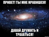 привет! ты мне нравишся! давай дружить и трахаться!