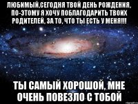 любимый,сегодня твой день рождения, по-этому я хочу поблагодарить твоих родителей, за то, что ты есть у меня!!! ты самый хорошой, мне очень повезло с тобой