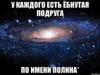 у каждого есть ёбнутая подруга по имени полина*