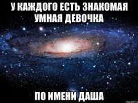 у каждого есть знакомая умная девочка по имени даша