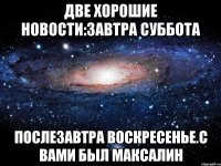 две хорошие новости:завтра суббота послезавтра воскресенье.с вами был максалин