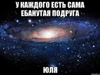 у каждого есть сама ебанутая подруга юля