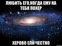 любить его,когда ему на тебя похер херово ели честно