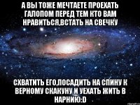 а вы тоже мечтаете проехать галопом перед тем кто вам нравиться,встать на свечку схватить его,посадить на спину к верному скакуну и уехать жить в нарнию:d