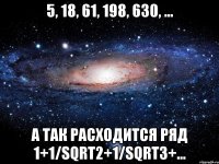 5, 18, 61, 198, 630, ... а так расходится ряд 1+1/sqrt2+1/sqrt3+...