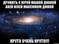 дружить с юрой машой дианой аней юлей максимом димой круто очень круто!!!