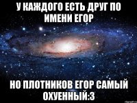 у каждого есть друг по имени егор но плотников егор самый охуенный:3