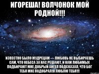 игореша! волчонок мой родной!!! известно было мудрецам — любовь не выбираешь сам, что небеса за нас решают, и нам любимых подбирают мне добрый ангел подсказал, что бог тебя мне подобрал!я люблю тебя!!!