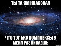 ты такая классная что только комплексы у меня развиваешь