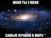 женя ты у меня самый лучший в мире:**