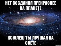 нет создания прекраснее на планете ксюлеш,ты лучшая на свете