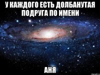 у каждого есть долбанутая подруга по имени аня