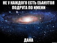 не у каждого есть ебанутоя подруга по имени дана