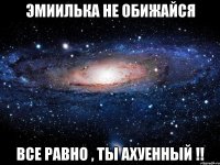 эмиилька не обижайся все равно , ты ахуенный !!