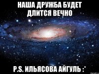 наша дружба будет длится вечно p.s. ильясова айгуль :*