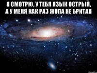 я смотрю, у тебя язык острый, а у меня как раз жопа не бритая 