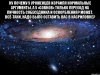 ну почему у уроженцев израиля нормальные аргументы, а у «совков» только переход на личность собеседника и оскорбления? может, всё-таки, надо было оставить вас в касриловке? 