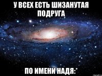 у всех есть шизанутая подруга по имени надя:*