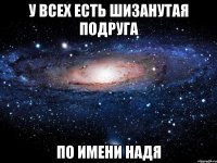 у всех есть шизанутая подруга по имени надя