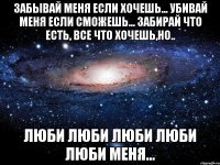 забывай меня если хочешь... убивай меня если сможешь... забирай что есть, все что хочешь,но.. люби люби люби люби люби меня...