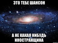 это тебе шансон а не какая нибудь иностранщина