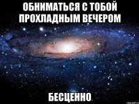 обниматься с тобой прохладным вечером бесценно