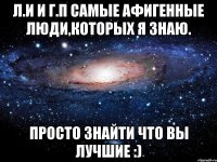 л.и и г.п самые афигенные люди,которых я знаю. просто знайти что вы лучшие :)