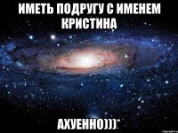 иметь подругу с именем кристина ахуенно)))*