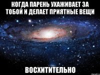 когда парень ухаживает за тобой и делает приятные вещи восхитительно