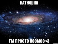 катюшка ты просто космос<3