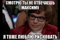 смотрю ты не отвечаешь максиму я тоже люблю рисковать