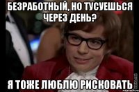 безработный, но тусуешься через день? я тоже люблю рисковать