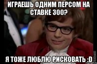 играешь одним персом на ставке 300? я тоже люблю рисковать :d